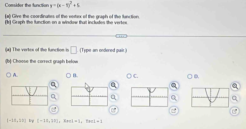 Consider the function y=(x-1)^2+5. 
(a) Give the coordinates of the vertex of the graph of the function. 
(b) Graph the function on a window that includes the vertex. 
(a) The vertex of the function is □. (Type an ordered pair.) 
(b) Choose the correct graph below. 
A. 
B. 
C. 
D.
[-10,10] by [-10,10] ， Xsc ∠ =1 ， Ysc 1=1