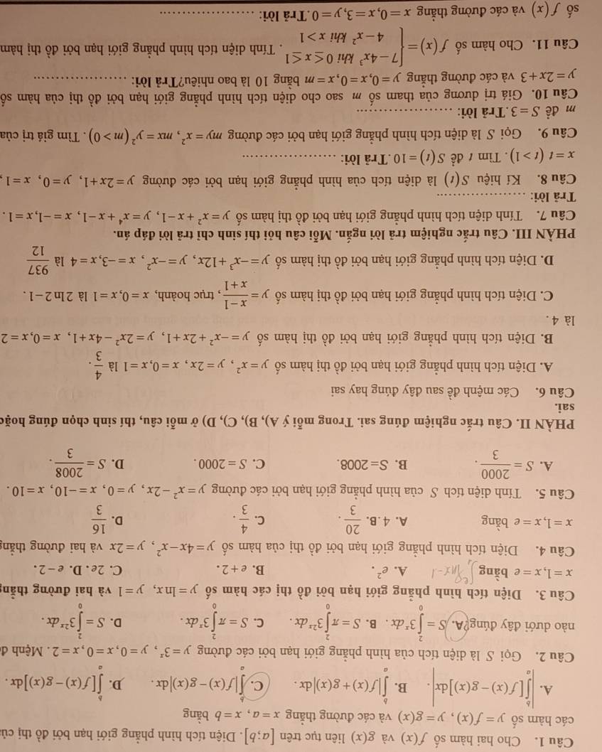 Cho hai hàm số f(x) và g(x) liên tục trên [a;b]. Diện tích hình phẳng giới hạn bởi đồ thị củ:
các hàm số y=f(x),y=g(x) và các đường thẳng x=a,x=b bằng
A. |∈tlimits _a^(b[f(x)-g(x)]dx|. B. ∈tlimits _a^b|f(x)+g(x)|dx. C. ∈t |f(x)-g(x)|dx. D. ∈tlimits _a^b[f(x)-g(x)]dx.
Câu 2. Gọi S là diện tích của hình phẳng giới hạn bởi các đường y=3^x),y=0,x=0,x=2.  Mệnh đ
nào dưới đây đúng?A. S=∈tlimits _0^(23^x)dx. B. S=π ∈tlimits _0^(23^2x)dx. C. S=π ∈tlimits _0^(23^x)dx. D. S=∈tlimits _0^(23^2x)dx.
Câu 3. Diện tích hình phẳng giới hạn bởi d_0^((lambda) thị các hàm số y=ln x,y=1 và hai đường thẳng
x=1,x=e bàng A. e^2). B. e+2. C. 2e . D. e -2.
Câu 4. Diện tích hình phẳng giới hạn bởi đồ thị của hàm số y=4x-x^2,y=2x và hai đường thắng
x=1,x=e bằng A. 4.B.  20/3 . C.  4/3 .  16/3 
D.
Câu 5. Tính diện tích S của hình phẳng giới hạn bởi các đường y=x^2-2x,y=0,x=-10,x=10.
A. S= 2000/3 . B. S=2008. C. S=2000. D. S= 2008/3 .
PHÀN II. Câu trắc nghiệm đúng sai. Trong mỗi ý A), B), C), D) ở mỗi câu, thí sinh chọn đúng hoặc
sai.
Câu 6. Các mệnh đề sau đây đúng hay sai
A. Diện tích hình phẳng giới hạn bởi đồ thị hàm số y=x^2,y=2x,x=0,x=1 là  4/3 .
B. Diện tích hình phẳng giới hạn bởi đồ thị hàm số y=-x^2+2x+1,y=2x^2-4x+1,x=0,x=2
là 4 .
C. Diện tích hình phẳng giới hạn bởi đồ thị hàm số y= (x-1)/x+1  , trục hoành, x=0,x=1 là 2ln 2-1.
D. Diện tích hình phẳng giới hạn bởi đồ thị hàm số y=-x^3+12x,y=-x^2,x=-3,x=4 là  937/12 
PHÀN III. Câu trắc nghiệm trả lời ngắn. Mỗi câu hỏi thí sinh chỉ trả lời đáp án.
Câu 7. Tính diện tích hình phẳng giới hạn bởi đồ thị hàm số y=x^2+x-1,y=x^4+x-1,x=-1,x=1.
Trả lời:_
Câu 8. Kí hiệu S(t) là diện tích của hình phẳng giới hạn bởi các đường y=2x+1,y=0,x=1
x=t(t>1). Tìm 1 đề S(t)=10.Trả lời:_
Câu 9. Gọi S là diện tích hình phẳng giới hạn bởi các đường my=x^2,mx=y^2(m>0). Tìm giá trị của
m đề S=3.Trả lời:_
Câu 10. Giá trị dương của tham số m sao cho diện tích hình phẳng giới hạn bởi đồ thị của hàm số
y=2x+3 và các đường thắng y=0,x=0,x=m bằng 10 là bao nhiêu?Trả lời:_
Câu 11. Cho hàm số f(x)=beginarrayl 7-4x^3khi0≤ x≤ 1 4-x^2khix>1endarray.. Tính diện tích hình phẳng giới hạn bởi đồ thị hàm
số f(x) và các đường thẳng x=0,x=3,y=0.Trả lời:_