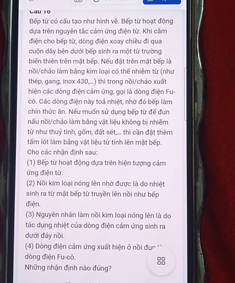 Cau 10
Bếp từ có cấu tạo như hình vẽ. Bếp từ hoạt động
dựa trên nguyên tắc cảm ứng điện từ. Khi cắm
điện cho bếp từ, dòng điện xoay chiều đi qua
cuộn dây bên dưới bếp sinh ra một từ trường
biến thiên trên mặt bếp. Nếu đặt trên mặt bếp là
nồi/chảo làm bằng kim loại có thể nhiễm từ (như
thép, gang, inox 430,...) thì trong nồi/chảo xuất
hiện các dòng điện cảm ứng, gọi là dòng điện Fu-
cô. Các dòng điện này toả nhiệt, nhờ đó bếp làm
chín thức ăn. Nếu muốn sử dụng bếp từ để đun
nấu nồi/chảo làm bằng vật liệu không bị nhiễm
từ như thuỷ tinh, gốm, đất sét,... thì cần đặt thêm
tấm lót làm bằng vật liệu từ tính lên mặt bếp.
Cho các nhận định sau:
(1) Bếp từ hoạt động dựa trên hiện tượng cảm
ứng điện từ.
(2) Nồi kim loại nóng lên nhờ được là do nhiệt
sinh ra từ mặt bếp từ truyền lên nồi như bếp
điện.
(3) Nguyên nhân làm nồi kim loại nóng lên là do
tác dụng nhiệt của dòng điện cảm ứng sinh ra
dưới đáy nồi.
(4) Dòng điện cảm ứng xuất hiện ở nồi đur ''
òng điện Fu-cô.
Những nhận định nào đúng?