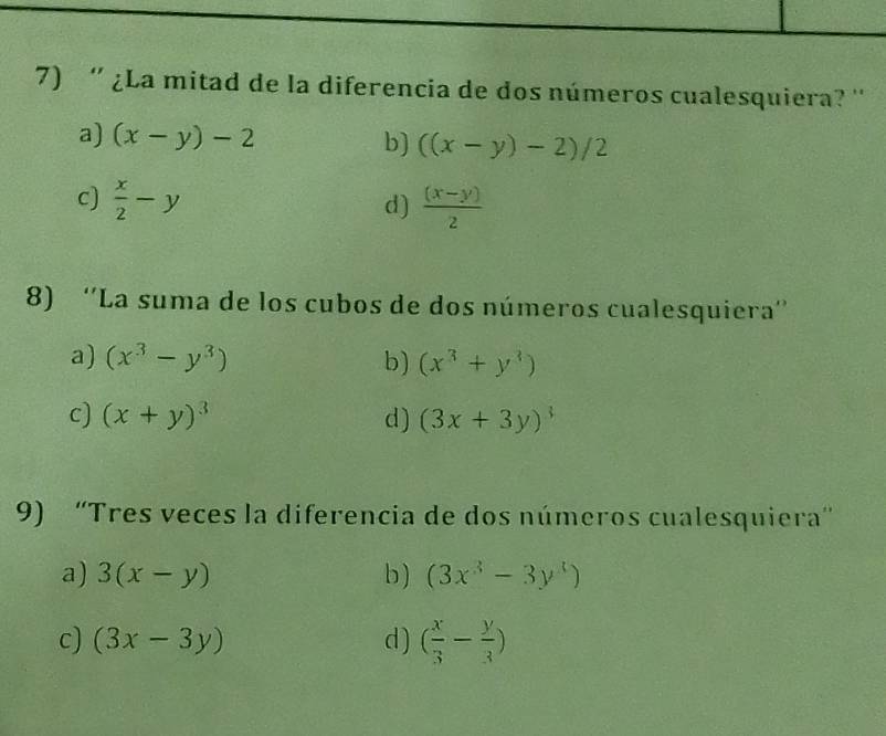 '' ¿La mitad de la diferencia de dos números cualesquiera? ''
a) (x-y)-2 b) ((x-y)-2)/2
c)  x/2 -y  ((x-y))/2 
d)
8) ''La suma de los cubos de dos números cualesquiera''
a) (x^3-y^3) b) (x^3+y^3)
c) (x+y)^3 d) (3x+3y)^3
9) “Tres veces la diferencia de dos números cualesquiera”
a) 3(x-y) b ) (3x^3-3y^3)
c) (3x-3y) d) ( x/3 - y/3 )