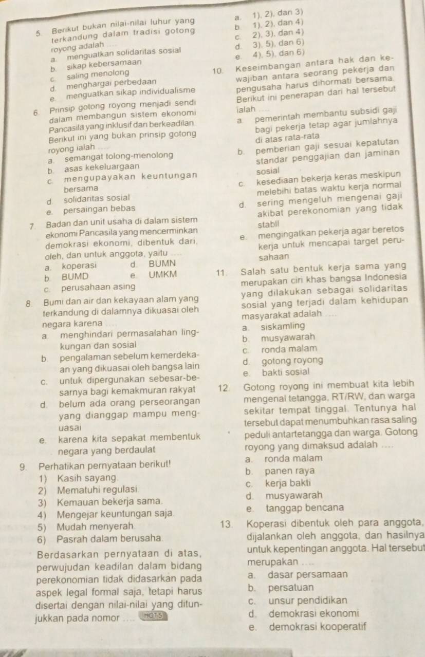 Berikut bukan nilai-nilai luhur yang a. 1), 2), dan 3)
b. 1), 2), dan 4)
royong adalah terkandung dalam tradisi gotong c 2), 3), dan 4)
a menguatkan solidaritas sosial d. 3). 5), dan 6)
b. sikap kebersamaan e. 4), 5), dan 6)
d. menghargai perbedaan 10. Keseimbangan antara hak dan ke-
c. saling menolong
e menguatkan sikap individualisme wajiban antara seorang pekerja dan
pengusaha harus dihormati bersama
Berikut ini penerapan dari hal tersebut
6. Prinsip golong royong menjadi sendi ialah
dalam membangun sistem ekonomi
Pancasila yang inklusif dan berkeadiian a pemerintah membantu subsidi gaji
Berikut ini yang bukan prinsip gotong bagi pekerja tetap agar jumlahnya
di atas rata-rata
royong ialah
a semangat tolong-menolong b. pemberian gaji sesuai kepatutan
b asas kekeluargaan standar penggajian dan jaminan
c mengupayakan keuntungan sosial
bersama c. kesediaan bekerja keras meskipun
d. solidaritas sosial melebihi batas waktu kerja normal
e. persaingan bebas d. sering mengeluh mengenai gaji
7 Badan dan unit usaha di dalam sistem akibat perekonomian yang tidak
ekonomi Pancasila yang mencerminkan stabll
demokrasi ekonomi, dibentuk dari, e mengingatkan pekerja agar beretos
oleh, dan untuk anggota, yaitu kerja untuk mencapai target peru-
a. koperasi d BUMN sahaan
b BUMD e UMKM 11. Salah satu bentuk kerja sama yang
c. perusahaan asing merupakan ciri khas bangsa Indonesia
8 Bumi dan air dan kekayaan alam yang yang dilakukan sebagai solidaritas
terkandung di dalamnya dikuasai oleh sosial yang terjadi dalam kehidupan
negara karena masyarakat adaiah . .
a. siskamling
a menghindari permasalahan ling- b musyawarah
kungan dan sosial
b. pengalaman sebelum kemerdeka- c. ronda malam
an yang dikuasai oleh bangsa lain d. gotong royong
c. unluk dipergunakan sebesar-be- e. bakti sosial
sarnya bagi kemakmuran rakyat 12. Gotong royong ini membuat kita lebih
d. belum ada orang perseorangan mengenal tetangga. RT/RW, dan warga
yang dianggap mampu meng sekitar tempat tinggal. Tentunya hal
uasai tersebut dapat menumbuhkan rasa saling
e. karena kita sepakat membentuk peduli antartetangga dan warga. Gotong
negara yang berdaulat royong yang dimaksud adalah ....
9. Perhatikan pernyataan berikut! a. ronda malam
b. panen raya
1) Kasih sayang
2) Mematuhi regulasi c. kerja bakti
3) Kemauan bekerja sama. d. musyawarah
4) Mengejar keuntungan saja. e tanggap bencana
5) Mudah menyerah. 13. Koperasi dibentuk oleh para anggota,
6) Pasrah dalam berusaha dijalankan oleh anggota, dan hasilnya
Berdasarkan pernyataan di atas, untuk kepentingan anggota. Hal tersebut
perwujudan keadilan dalam bidang merupakan
perekonomian tidak didasarkan pada a. dasar persamaan
aspek legal formal saja, tetapi harus b. persatuan
disertai dengan nilai-nilai yang ditun- c. unsur pendidikan
jukkan pada nomor HOTS d demokrasi ekonomi
e. demokrasi kooperatif