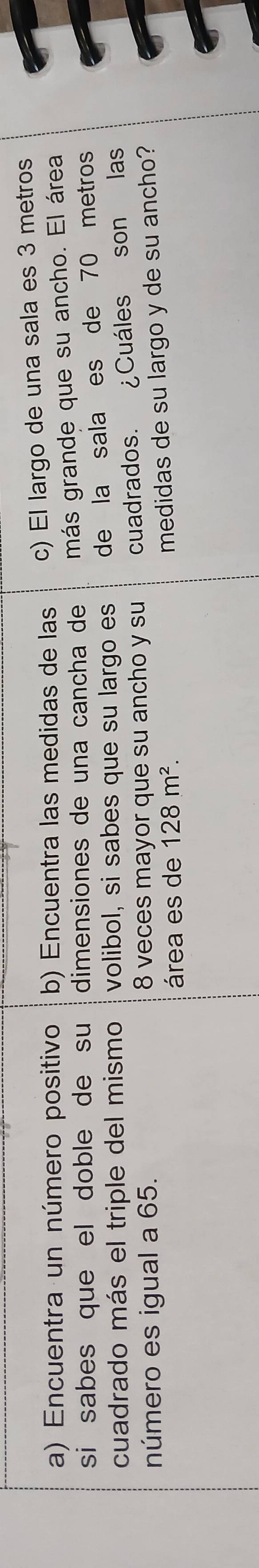 Encuentra un número positivo b) Encuentra las medidas de las c) El largo de una sala es 3 metros
si sabes que el doble de su dimensiones de una cancha de más grande que su ancho. El área 
cuadrado más el triple del mismo volibol, si sabes que su largo es de la sala es de 70 metros
número es igual a 65. 8 veces mayor que su ancho y su cuadrados. ¿Cuáles son las 
área es de 128m^2. 
medidas de su largo y de su ancho?
