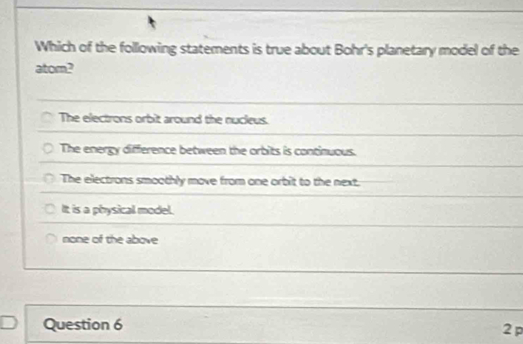 Which of the following statements is true about Bohr's planetary model of the
atom?
The electrons orbit around the nucleus.
The energy difference between the orbits is continuous.
The electrons smoothly move from one orbit to the next.
It is a physical model.
none of the above
Question 6
2 p