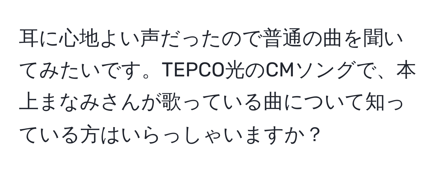 耳に心地よい声だったので普通の曲を聞いてみたいです。TEPCO光のCMソングで、本上まなみさんが歌っている曲について知っている方はいらっしゃいますか？