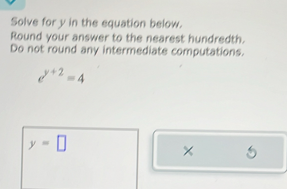 Solve for y in the equation below. 
Round your answer to the nearest hundredth. 
Do not round any intermediate computations.
d^(y+2)=4
y=□
× 5