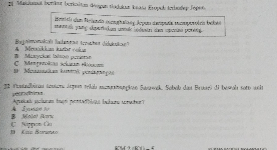 Makiumat berikut berkaïtan dengan tindakan kuasa Eropah terhadap Jepun.
British dan Belanda menghalang Jepun daripada memperoleh bahan
mentah yang diperlukan untuk industri dan operasi perang.
Bagaimanakah halangan tersebut dilakukan?
A Menaikkan kadar cukai
B Menyekat Ialuan peraíran
C Mengenakan sekatan ekonomí
D Menamatkan kontrak perdagangan
* 2 Pentadbüran tentera Jepun telah mengabungkan Sarawak, Sabah dan Brunei đi bawah satu unit
pentadbiran 
Apakah gelaran bagi pentadbiran baharu tersebut?
A Syonan-to
B Malaï Baru
C Nippon Go
D Kita Boruneo
KM 2(K1)−5 KERTAS MODEL PRA-SPM GO