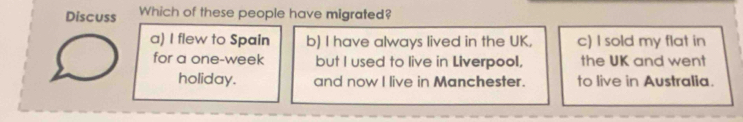 Discuss Which of these people have migrated?
a) I flew to Spain b) I have always lived in the UK, c) I sold my flat in
for a one-week but I used to live in Liverpool, the UK and went
holiday. and now I live in Manchester. to live in Australia.