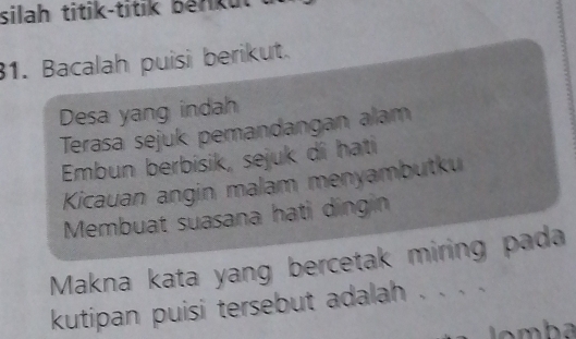 silah titik-titik benku 
1. Bacalah puisi berikut. 
Desa yang indah 
Terasa sejuk pemandangan alam 
Embun berbisik, sejuk di hati 
Kicauan angin malam menyambutku 
Membuat suasana hati dingin 
Makna kata yang bercetak miring pada 
kutipan puisi tersebut adalah . . . .