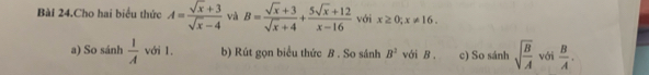 Bài 24.Cho hai biểu thức A= (sqrt(x)+3)/sqrt(x)-4  và B= (sqrt(x)+3)/sqrt(x)+4 + (5sqrt(x)+12)/x-16  với x≥ 0; x!= 16. 
a) So sánh  1/A  với 1. b) Rút gọn biểu thức B. So sánh B^2 với B. c) So sánh sqrt(frac B)A với  B/A .