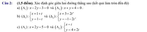(1,5 điểm). Xác định góc giữa hai đường thắng sau (kết quả làm tròn đến độ) 
a) (A_1):x-2y-3=0 và (A_2):x+y+4=0. 
b) (△ _1):beginarrayl x=1+t y=1-tendarray. và (△ _2):beginarrayl x=3+2t' y=-1-2t'endarray.
c) (A_1):x+2y-5=0 và (A_2):beginarrayl x=t y=4+2tendarray.