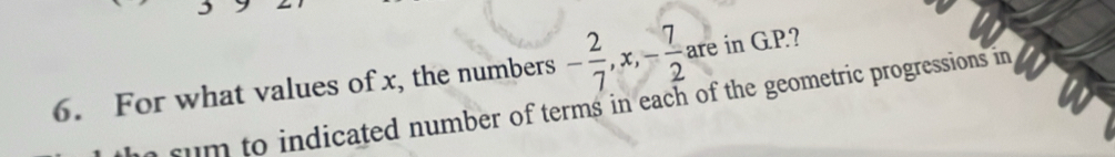 For what values of x, the numbers - 2/7 , x, - 7/2 , are in G.P.? 
rum to indicated number of terms in each of the geometric progressions in