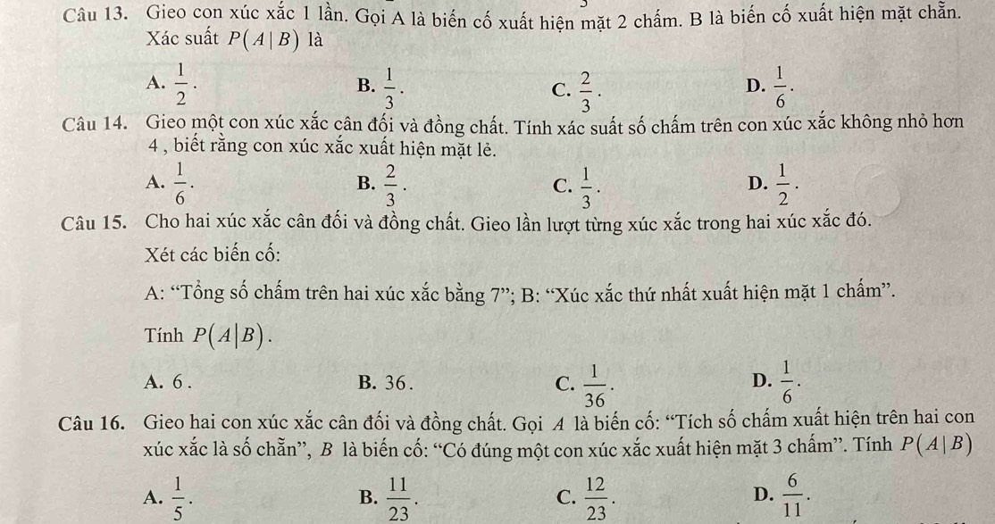 Gieo con xúc xắc 1 lần. Gọi A là biến cố xuất hiện mặt 2 chấm. B là biến cố xuất hiện mặt chẵn.
Xác suất P(A|B) là
A.  1/2 ·  1/3 .  2/3 .  1/6 . 
B.
C.
D.
Câu 14. Gieo một con xúc x= c cần đối và đồng chất. Tính xác suất số chấm trên con xúc xắc không nhỏ hơn
4 , biết rằng con xúc xắc xuất hiện mặt lẻ.
A.  1/6 ·  2/3 .  1/3 .  1/2 . 
B.
C.
D.
Câu 15. Cho hai xúc xắc cân đối và đồng chất. Gieo lần lượt từng xúc xắc trong hai xúc xắc đó.
Xét các biến cố:
A: “Tổng số chấm trên hai xúc xắc bằng 7”; B: “Xúc xắc thứ nhất xuất hiện mặt 1 chấm”.
Tính P(A|B).
A. 6. B. 36. C.  1/36 .  1/6 . 
D.
Câu 16. Gieo hai con xúc xắc cân đối và đồng chất. Gọi A là biến cố: “Tích số chấm xuất hiện trên hai con
xúc xắc là số chẵn”, B là biến cố: “Có đúng một con xúc xắc xuất hiện mặt 3 chấm”. Tính P(A|B)
A.  1/5 .  11/23 .  12/23 .  6/11 . 
B.
C.
D.