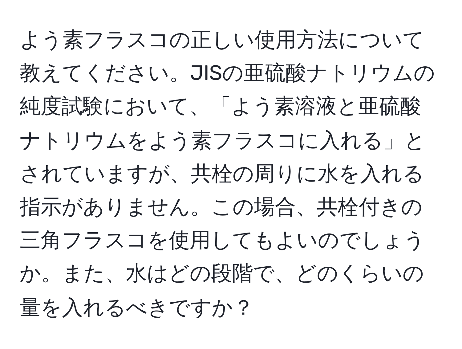 よう素フラスコの正しい使用方法について教えてください。JISの亜硫酸ナトリウムの純度試験において、「よう素溶液と亜硫酸ナトリウムをよう素フラスコに入れる」とされていますが、共栓の周りに水を入れる指示がありません。この場合、共栓付きの三角フラスコを使用してもよいのでしょうか。また、水はどの段階で、どのくらいの量を入れるべきですか？