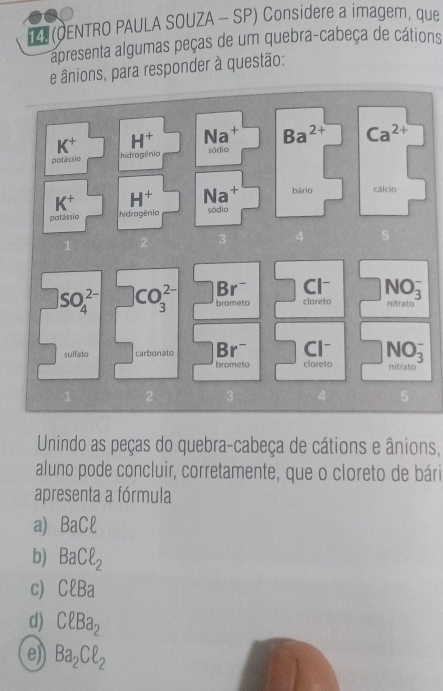 D(OENTRO PAULA SOUZA - SP) Considere a imager, que
apresenta algumas peças de um quebra-cabeça de cátions
e ânions, para responder à questão:
K^+ H^+ Na^+ Ba^(2+) Ca^(2+)
potássio hidrogênic sódia
K^+ H^+ Na^+ bário cálcio
potássio hidrogênio sódio
3 4 5
Br^- Cl^-
SO_4^((2-) CO_3^(2-) brometo clareto NO_3^-

Br^-) Cl
sulfato carbonato brometo cloreto NO_3^(- initrato
1 2 3 4 5
Unindo as peças do quebra-cabeça de cátions e ânions,
aluno pode concluir, corretamente, que o cloreto de bári
apresenta a fórmula
a) BaCell
b) BaCell _2)
C) Cell Ba
d) Cell Ba_2
e)) Ba_2Cell _2