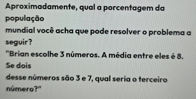 Aproximadamente, qual a porcentagem da 
população 
mundial você acha que pode resolver o problema a 
seguir ? 
''Brian escolhe 3 números. A média entre eles é 8. 
Se dois 
desse números são 3 e 7, qual seria o terceiro 
número?"