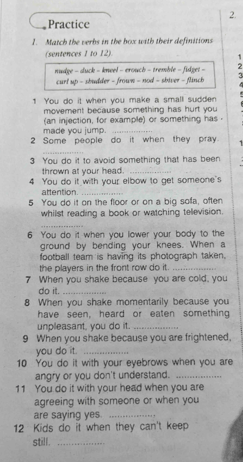 Practice 
1. Match the verbs in the box with their definitions 
(sentences 1 to 12). 
1 
nudge - duck - kneel - erouch - tremble - fidget - 
2 
3 
curl up - sbudder - frown - nod - shiver - flincb 
4 
C 
1 You do it when you make a small sudden 
movement because something has hurt you 
(an injection, for example) or something has . 
made you jump._ 
2 Some people do it when they pray. 1 
_ 
3 You do it to avoid something that has been 
thrown at your head._ 
4 You do it with your elbow to get someone's 
attention._ 
5 You do it on the floor or on a big sofa, often 
whilst reading a book or watching television. 
_ 
6 You do it when you lower your body to the 
ground by bending your knees. When a 
football team is having its photograph taken, 
the players in the front row do it._ 
7 When you shake because you are cold, you 
do it._ 
8 When you shake momentarily because you 
have seen, heard or eaten something 
unpleasant, you do it._ 
9 When you shake because you are frightened, 
you do it._ 
10 You do it with your eyebrows when you are 
angry or you don't understand._ 
11 You do it with your head when you are 
agreeing with someone or when you 
are saying yes._ 
12 Kids do it when they can't keep 
still._