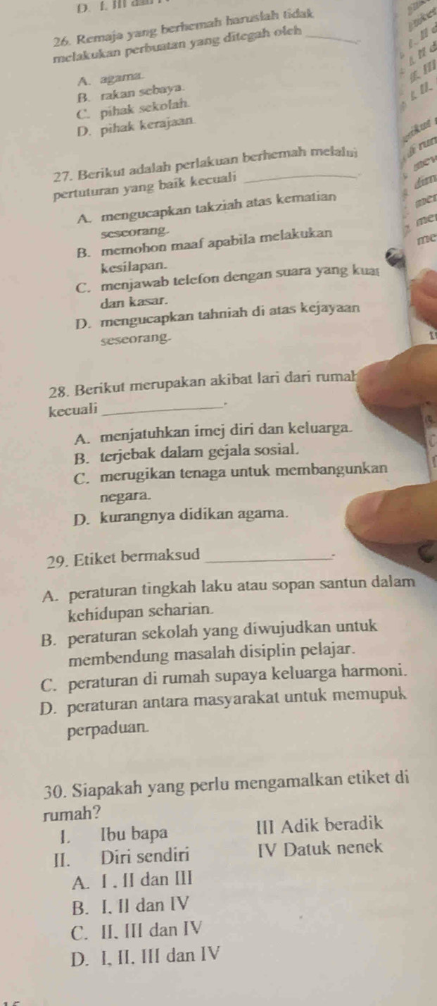 f. 1 as6
kes
26. Remaja yang berhemah haruslah tidak
melakukan perbuatan yang ditegah olch_
1. 1 
. ind
A. agama.

B. rakan scbaya.
C. pihak sekolah.
D. pihak kerajaan.
27. Berikut adalah perlakuan berhemah melalui i run
pertuturan yang baik kecuali_
.
dim
A. mengucapkan takziah atas kematian
me
sescorang.
B. memohon maaf apabila melakukan
me
kesilapan.
C. menjawab telefon dengan suara yang kua
dan kasar.
D. mengucapkan tahniah di atas kejayaan
seseorang.
1
28. Berikut merupakan akibat lari dari rumah
kecuali_
A. menjatuhkan imej diri dan keluarga.
B. terjebak dalam gejala sosial.
C. merugikan tenaga untuk membangunkan
negara.
D. kurangnya didikan agama.
29. Etiket bermaksud_
.
A. peraturan tingkah laku atau sopan santun dalam
kehidupan scharian.
B. peraturan sekolah yang diwujudkan untuk
membendung masalah disiplin pelajar.
C. peraturan di rumah supaya keluarga harmoni.
D. peraturan antara masyarakat untuk memupuk
perpaduan
30. Siapakah yang perlu mengamalkan etiket di
rumah?
I. Ibu bapa III Adik beradik
II. Diri sendiri IV Datuk nenek
A. I , [I dan III
B. I. Il dan IV
C. II. III dan IV
D. I, II, III dan IV