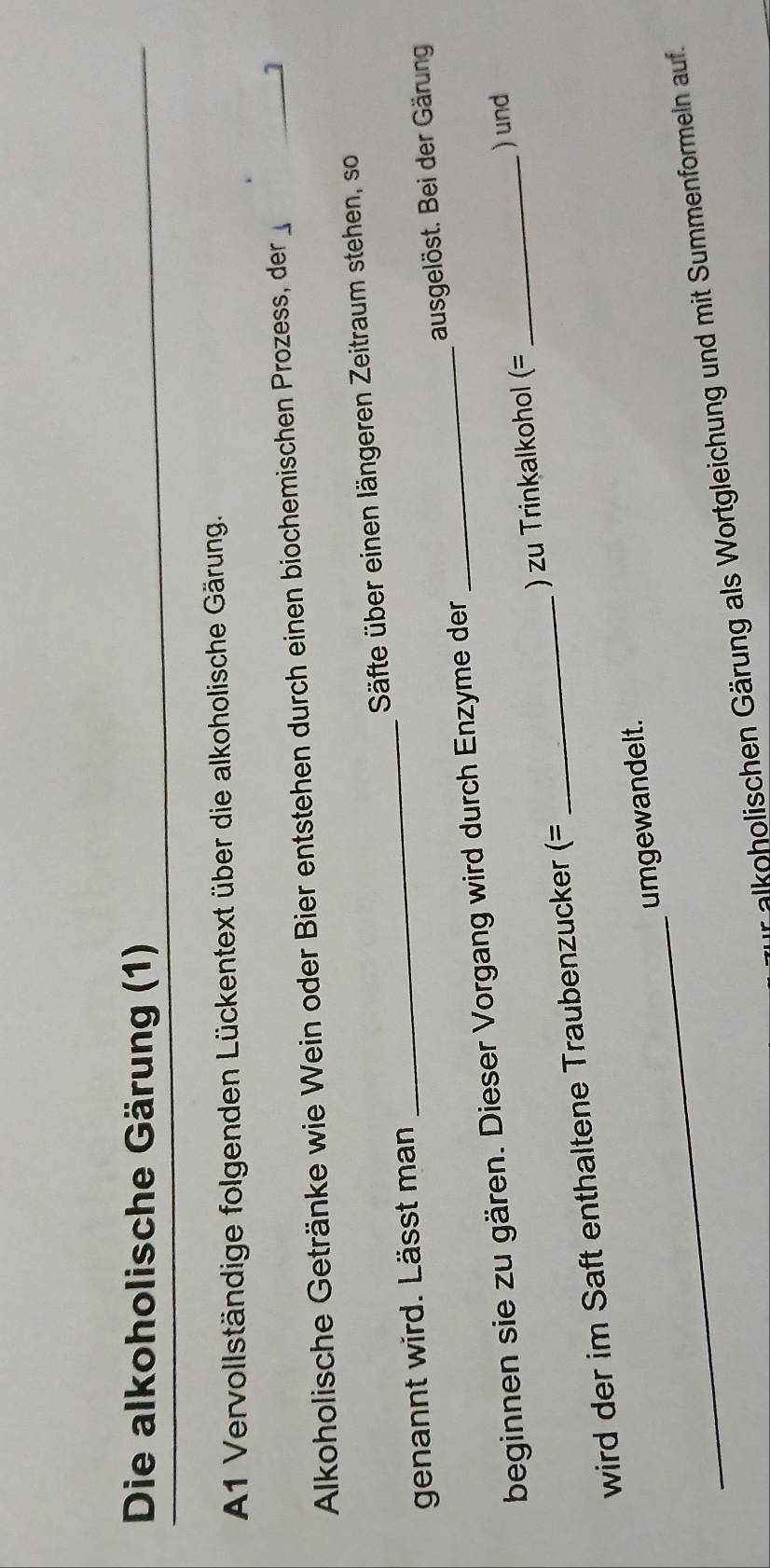 Die alkoholische Gärung (1) 
A1 Vervollständige folgenden Lückentext über die alkoholische Gärung. 
Alkoholische Getränke wie Wein oder Bier entstehen durch einen biochemischen Prozess, der 1
genannt wird. Lässt man _Säfte über einen längeren Zeitraum stehen, so 
beginnen sie zu gären. Dieser Vorgang wird durch Enzyme der __ausgelöst. Bei der Gärung 
) und 
wird der im Saft enthaltene Traubenzucker (= _) zu Trinkalkohol (=
_ 
umgewandelt. 
alkoholischen Gärung als Wortgleichung und mit Summenformeln auf.