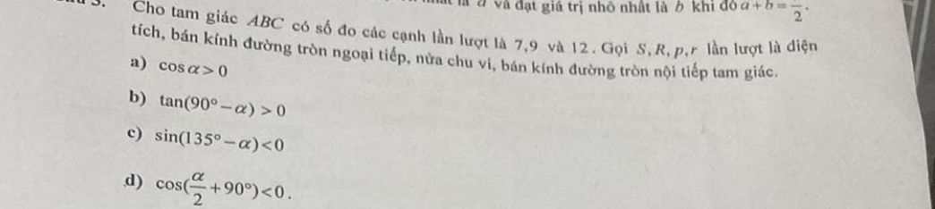 là 2 và đạt giá trị nhỏ nhật là ở khi đó a+b=frac 2. 
o Cho tam giác ABC có số đo các cạnh lần lượt là 7, 9 và 12. Gọi S, R, p, r lần lượt là điện
tích, bán kính đường tròn ngoại tiếp, nửa chu vi, bán kính đường tròn nội tiếp tam giác.
a) cos alpha >0
b) tan (90°-alpha )>0
c) sin (135°-alpha )<0</tex>.d) cos ( alpha /2 +90°)<0</tex>.