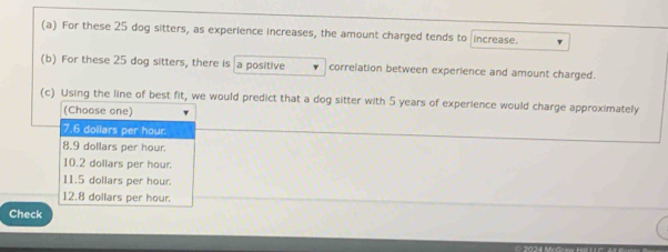 For these 25 dog sitters, as experience increases, the amount charged tends to increase.
(b) For these 25 dog sitters, there is a positive correlation between experience and amount charged.
(c) Using the line of best fit, we would predict that a dog sitter with 5 years of experience would charge approximately
(Choose one)
7.6 dollars per hour.
8.9 dollars per hour.
10.2 dollars per hour.
11.5 dollars per hour.
12.8 dollars per hour
Check