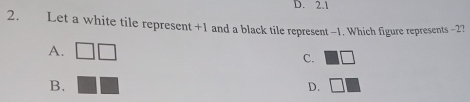 D. 2.1
2. Let a white tile represent +1 and a black tile represent -1. Which figure represents -2?
A. □
C. □ □
B.
D. □ □