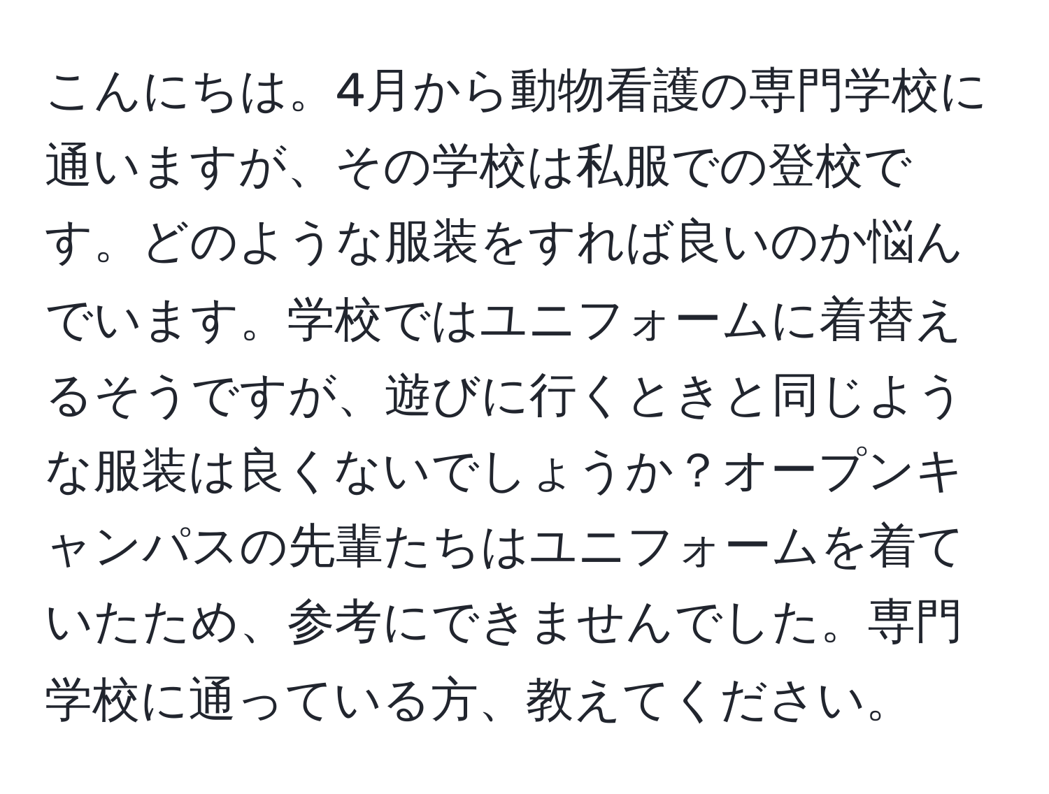 こんにちは。4月から動物看護の専門学校に通いますが、その学校は私服での登校です。どのような服装をすれば良いのか悩んでいます。学校ではユニフォームに着替えるそうですが、遊びに行くときと同じような服装は良くないでしょうか？オープンキャンパスの先輩たちはユニフォームを着ていたため、参考にできませんでした。専門学校に通っている方、教えてください。