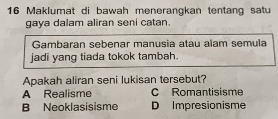 Maklumat di bawah menerangkan tentang satu
gaya dalam aliran seni catan.
Gambaran sebenar manusia atau alam semula
jadi yang tiada tokok tambah.
Apakah aliran seni lukisan tersebut?
A Realisme C Romantisisme
B Neoklasisisme D Impresionisme