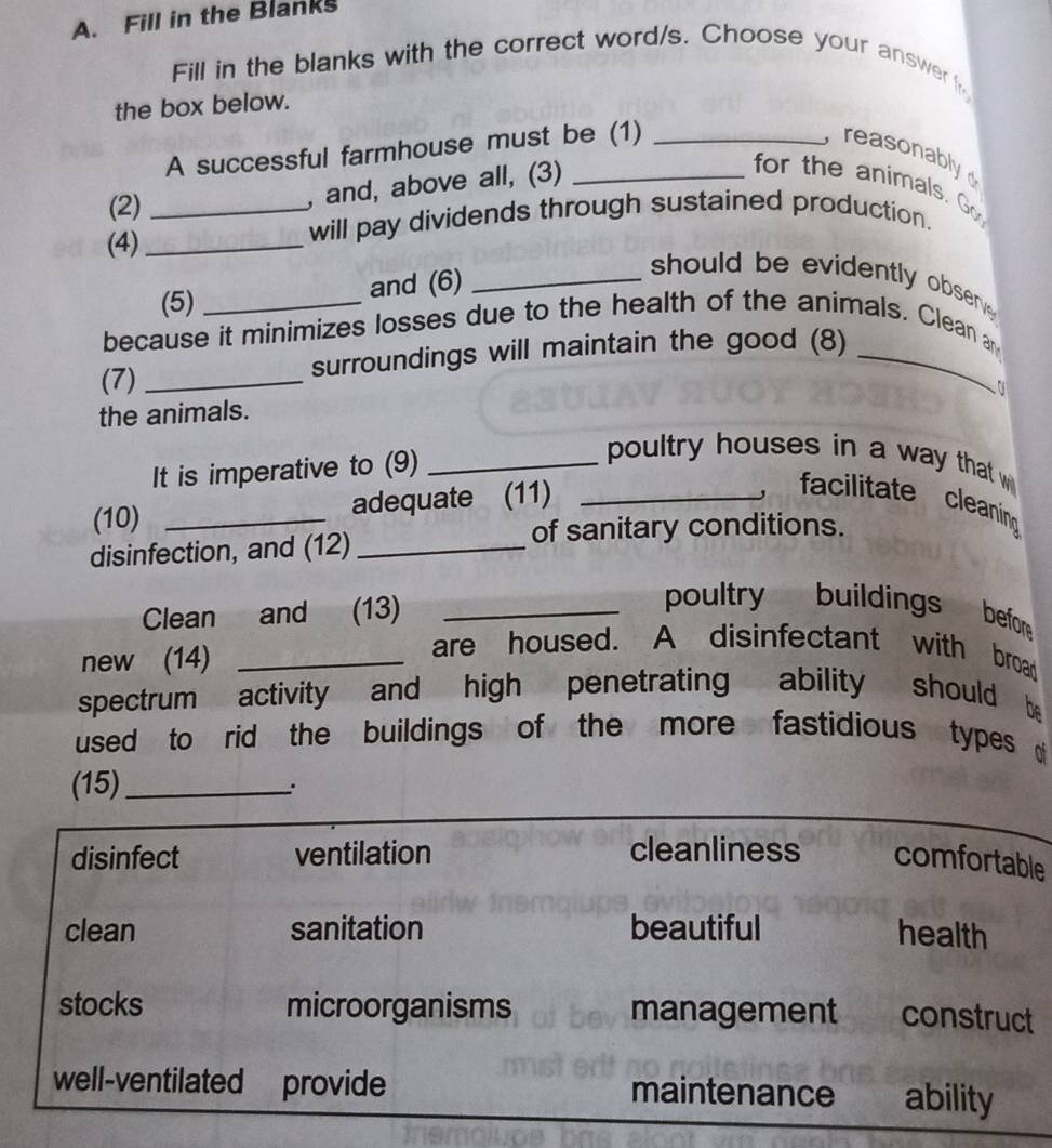 Fill in the Blanks 
Fill in the blanks with the correct word/s. Choose your answer 
the box below. 
A successful farmhouse must be (1) _ reasonably 
(2)_ 
, and, above all, (3) 
for the animals. Go 
(4)_ 
will pay dividends through sustained production. 
(5) 
and (6)_ 
should be evidently obser 
because it minimizes losses due to the health of the animals. Clean a 
(7) _surroundings will maintain the good (8)_ 
the animals. 
It is imperative to (9)_ 
poultry houses in a way that w 
(10) _adequate (11)_ 
, facilitate cleaning 
disinfection, and (12)_ 
of sanitary conditions. 
Clean and (13)_ 
poultry buildings befor 
new (14)_ 
are housed. A disinfectant with broad 
spectrum activity and high penetrating ability should be 
used to rid the buildings of the more fastidious types 
(15)_ 
. 
e