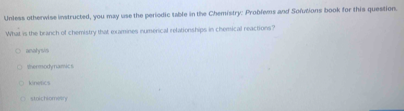 Unless otherwise instructed, you may use the periodic table in the Chemistry: Problems and Solutions book for this question.
What is the branch of chemistry that examines numerical relationships in chemical reactions?
analysis
thermodynamics
kinetics
stoichiometry