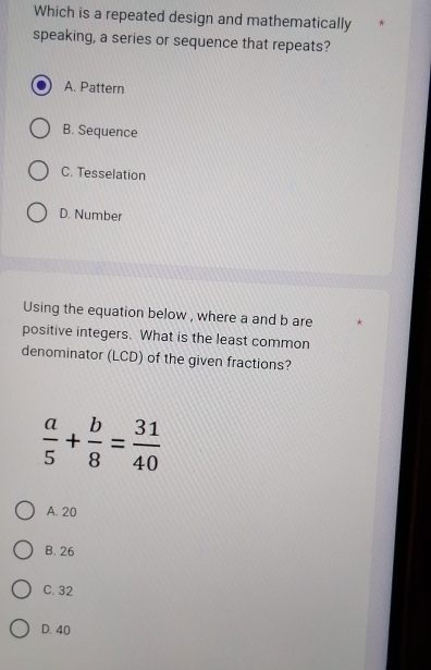 Which is a repeated design and mathematically
speaking, a series or sequence that repeats?
A. Pattern
B. Sequence
C. Tesselation
D. Number
Using the equation below , where a and b are
positive integers. What is the least common
denominator (LCD) of the given fractions?
 a/5 + b/8 = 31/40 
A. 20
B. 26
C. 32
D. 40