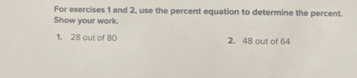 For exercises 1 and 2, use the percent equation to determine the percent. 
Show your work. 
1. 28 out of 80 2. 48 out of 64