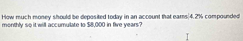 How much money should be deposited today in an account that earns 4.2% compounded 
monthly so it will accumulate to $8,000 in five years?