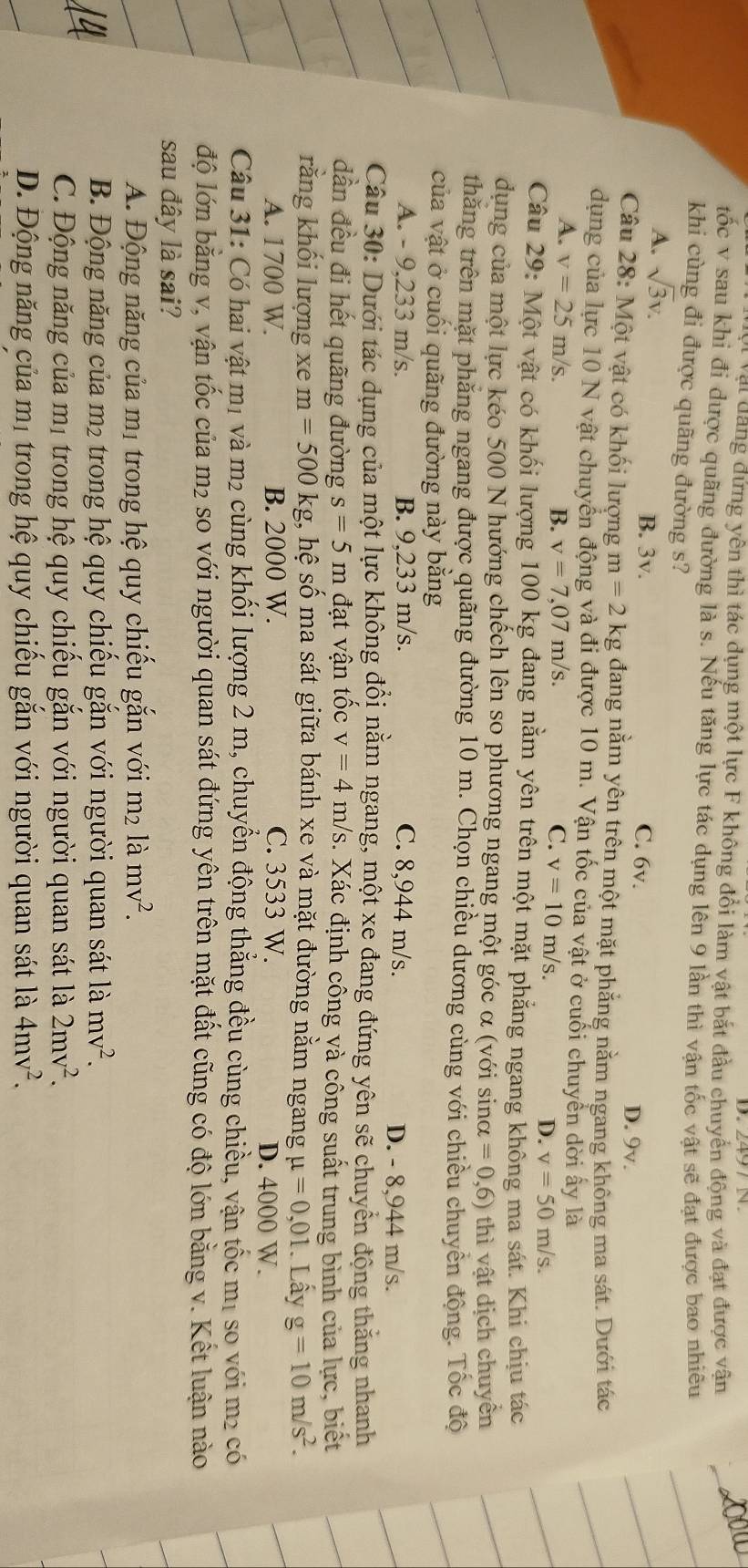 vậi dang đứng yên thì tác dụng một lực F không đổi làm vật bắt đầu chuyển động và đạt được vận
tốc v sau khi đi dược quãng đường là s. Nếu tăng lực tác dụng lên 9 lần thì vận tốc vật sẽ đạt được bao nhiều
khi cùng đi được quãng đường s?
A. sqrt(3)v. B. 3v. C. 6v. D. 9v.
Câu 28: Một vật có khối lượng m=2kg đang nằm yên trên một mặt phẳng nằm ngang không ma sát. Dưới tác
dụng của lực 10 N vật chuyển động và đi được 10 m. Vận tốc của vật ở cuối chuyển dời ấy là
A. v=25m/s. v=7,07m/s. C. v=10m/s.
B.
D. v=50m/s.
Câu 29: Một vật có khối lượng 100 kg đang nằm yên trên một mặt phẳng ngang không ma sát. Khi chịu tác
dụng của một lực kéo 500 N hướng chếch lên so phương ngang một góc α (với sinα =0,6) thì vật dịch chuyền
thăng trên mặt phăng ngang được quãng đường 10 m. Chọn chiều dương cùng với chiều chuyền động. Tốc độ
của vật ở cuối quãng đường này băng
A. - 9,233 m/s. B. 9,233 m/s. C. 8,944 m/s. D. - 8,944 m/s.
Câu 30: Dưới tác dụng của một lực không đổi nằm ngang, một xe đang đứng yên sẽ chuyển động thăng nhanh
dần đều đi hết quãng đường s=5m đạt vận tốc v=4 m/s. Xác định công và công suất trung bình của lực, biết
rằng khối lượng xe m=500 kg, hệ số ma sát giữa bánh xe và mặt đường nằm ngang mu =0,01. Lấy g=10m/s^2.
A. 1700 W. B. 2000 W. C. 3533 W. D. 4000 W.
Câu 31: Có hai vật mị và m2 cùng khổi lượng 2 m, chuyền động thăng đều cùng chiều, vận tốc mị so với m² có
độ lớn bằng v, vận tốc của m₂ so với người quan sát đứng yên trên mặt đất cũng có độ lớn bằng v. Kết luận nào
sau đây là sai?
A. Động năng của mị trong hệ quy chiếu gắn với i m² là mv^2.
B. Động năng của m2 trong hệ quy chiếu gắn với người quan sát là mv^2.
C. Động năng của mị trong hệ quy chiếu gắn với người quan sát là 2mv^2.
D. Động năng của mị trong hệ quy chiếu gắn với người quan sát là 4mv^2.