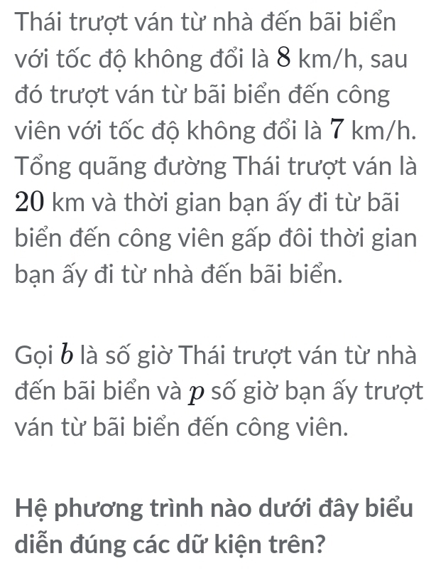 Thái trượt ván từ nhà đến bãi biển 
với tốc độ không đổi là 8 km/h, sau 
đó trượt ván từ bãi biển đến công 
viên với tốc độ không đổi là 7 km/h. 
Tổng quãng đường Thái trượt ván là
20 km và thời gian bạn ấy đi từ bãi 
biển đến công viên gấp đôi thời gian 
bạn ấy đi từ nhà đến bãi biển. 
Gọi b là số giờ Thái trượt ván từ nhà 
đến bãi biển và p số giờ bạn ấy trượt 
ván từ bãi biển đến công viên. 
Hệ phương trình nào dưới đây biểu 
diễn đúng các dữ kiện trên?