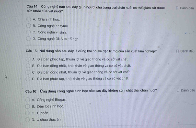 Công nghệ nào sau đây giúp người chủ trang trại chăn nuôi có thế giám sát được Đánh dấu
sức khỏe của vật nuôi?
A. Chíp sinh học.
B. Công nghệ enzyme.
C. Công nghệ vi sinh.
D. Công nghệ DNA tái tố hợp.
Câu 15: Nội dung nào sau đây là đúng khi nói về đặc trưng của sản xuất lâm nghiệp? Đánh dấu
A. Địa bàn phức tạp, thuận lợi về giao thông và cơ sở vật chất.
B. Địa bàn đồng nhất, khó khăn về giao thông và cơ sở vật chất.
C. Địa bàn đồng nhất, thuận lợi về giao thông và cơ sở vật chất.
D. Địa bàn phức tạp, khó khăn về giao thông và cơ sở vật chất.
Câu 16: Ứng dụng công nghệ sinh học nào sau đây không xử lí chất thải chăn nuôi? Đánh dấu
A. Công nghệ Biogas.
B. Đệm lót sinh học.
C. Ú phân.
D. Ú chua thức ăn.