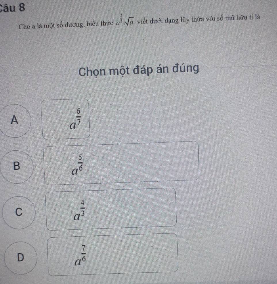 Cho a là một số dương, biểu thức a^(frac 2)3sqrt(a) viết dưới dạng lũy thừa với số mũ hữu tỉ là
Chọn một đáp án đúng
A
a^(frac 6)7
B
a^(frac 5)6
C
a^(frac 4)3
D
a^(frac 7)6