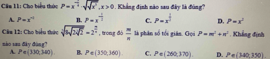 Cho biểu thức P=x^(-frac 3)4· sqrt(sqrt x^5), x>0. Khẳng định nào sau đây là đúng?
A. P=x^(-2) B. P=x^(-frac 1)2 P=x^(frac 1)2
C.
D. P=x^2
Câu 12: Cho biểu thức sqrt[3](8sqrt 2sqrt [3]2)=2^(frac m)n , trong đó  m/n  là phân số tổi giản. Gọi P=m^2+n^2. Khẳng định
nào sau đây đúng?
A. P∈ (330;340). B. P∈ (350;360). C. P∈ (260;370). D. P∈ (340;350).