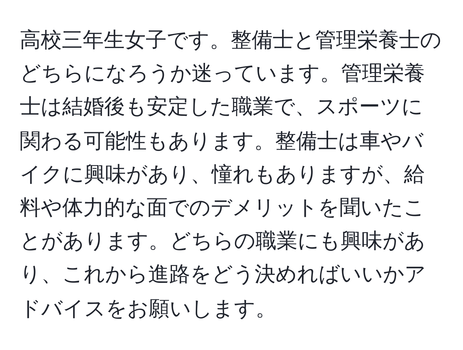 高校三年生女子です。整備士と管理栄養士のどちらになろうか迷っています。管理栄養士は結婚後も安定した職業で、スポーツに関わる可能性もあります。整備士は車やバイクに興味があり、憧れもありますが、給料や体力的な面でのデメリットを聞いたことがあります。どちらの職業にも興味があり、これから進路をどう決めればいいかアドバイスをお願いします。