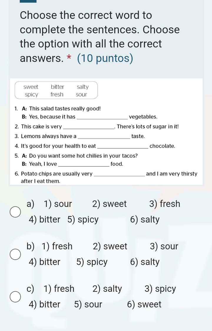 Choose the correct word to
complete the sentences. Choose
the option with all the correct
answers. * (10 puntos)
sweet bitter salty
spicy fresh sour
1. A: This salad tastes really good!
B: Yes, because it has _vegetables.
2. This cake is very _. There's lots of sugar in it!
3. Lemons always have a_ taste.
4. It's good for your health to eat _chocolate.
5. A: Do you want some hot chilies in your tacos?
B: Yeah, I love _food.
6. Potato chips are usually very _and I am very thirsty
after I eat them.
a) 1) sour 2) sweet 3) fresh
4) bitter 5) spicy 6) salty
b) 1) fresh 2) sweet 3) sour
4) bitter 5) spicy 6) salty
c) 1) fresh 2) salty 3) spicy
4) bitter 5) sour 6) sweet