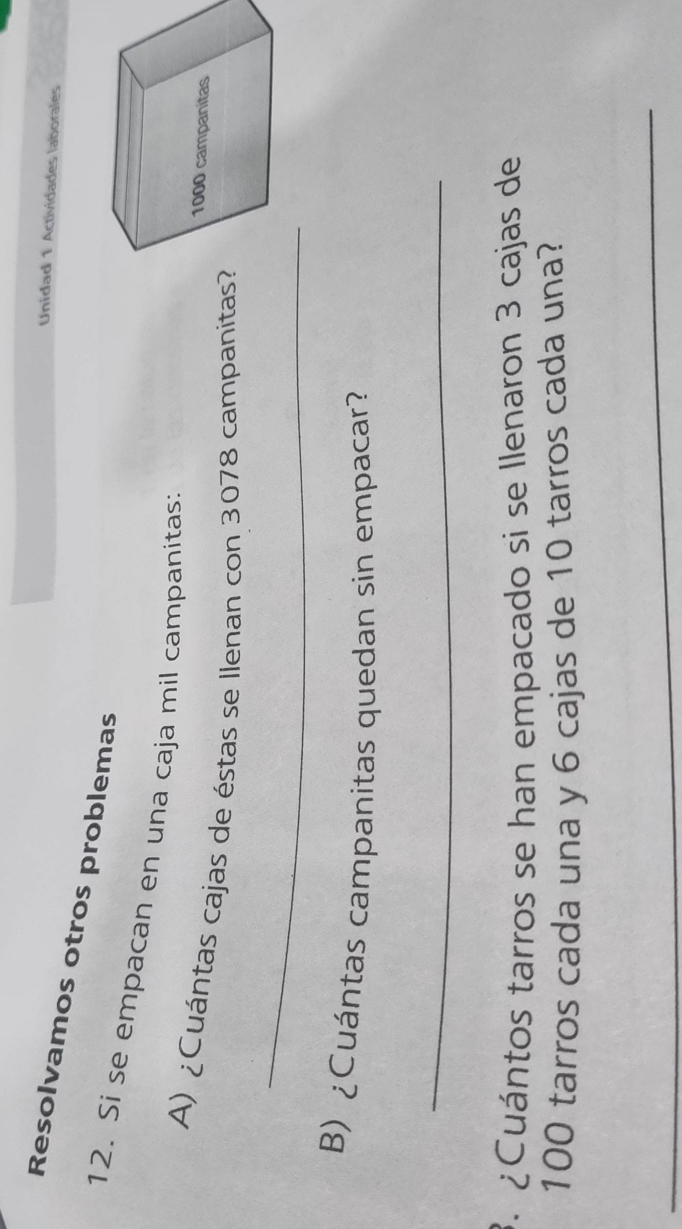 Unidad 1 Actividades laborales 
Resolvamos otros problemas 
12. Si se empacan en una caja mil campanitas: 
A) ¿Cuántas cajas de éstas se Ilenan con 3078 campanitas? 
_ 
B) ¿Cuántas campanitas quedan sin empacar? 
_ 
3. ¿Cuántos tarros se han empacado si se llenaron 3 cajas de
100 tarros cada una y 6 cajas de 10 tarros cada una? 
_