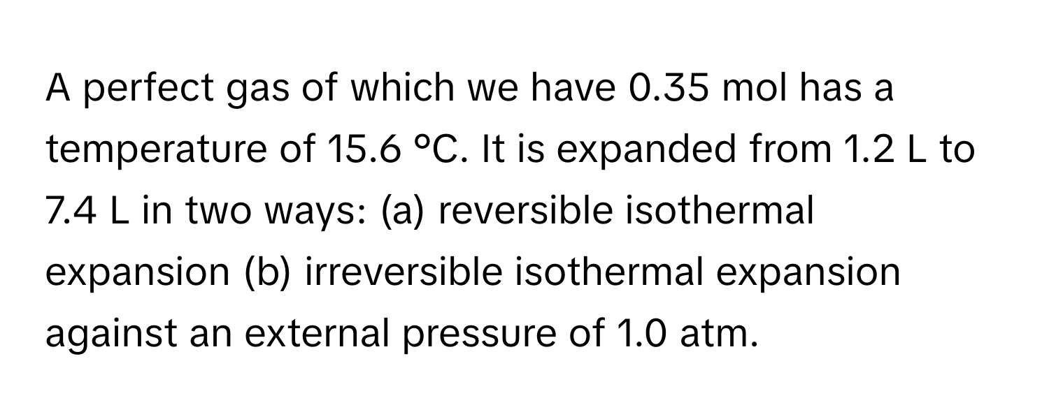 A perfect gas of which we have 0.35 mol has a temperature of 15.6 °C. It is expanded from 1.2 L to 7.4 L in two ways: (a) reversible isothermal expansion (b) irreversible isothermal expansion against an external pressure of 1.0 atm.