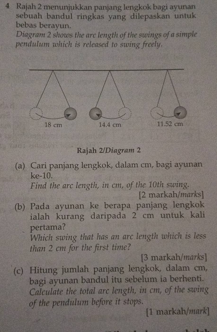 Rajah 2 menunjukkan panjang lengkok bagi ayunan 
sebuah bandul ringkas yang dilepaskan untuk 
bebas berayun. 
Diagram 2 shows the arc length of the swings of a simple 
pendulum which is released to swing freely. 
Rajah 2/Diagram 2 
(a) Cari panjang lengkok, dalam cm, bagi ayunan 
ke -10. 
Find the arc length, in cm, of the 10th swing. 
[2 markah/marks] 
(b) Pada ayunan ke berapa panjang lengkok 
ialah kurang daripada 2 cm untuk kali 
pertama? 
Which swing that has an arc length which is less 
than 2 cm for the first time? 
[3 markah/marks] 
(c) Hitung jumlah panjang lengkok, dalam cm, 
bagi ayunan bandul itu sebelum ia berhenti. 
Calculate the total arc length, in cm, of the swing 
of the pendulum before it stops. 
[1 markah/mark]