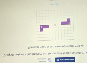 Calculstor
Bookwork code: 2C not allowed 
n rotated anticlockwise about the marked point to give shape C '.
By how many degrees has it been rotated?
0.2oom
<