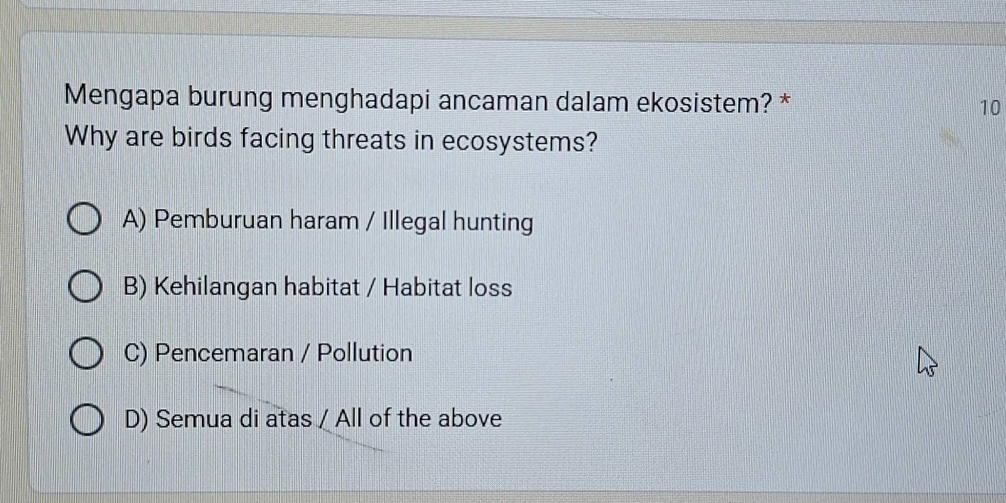 Mengapa burung menghadapi ancaman dalam ekosistem? * 10
Why are birds facing threats in ecosystems?
A) Pemburuan haram / Illegal hunting
B) Kehilangan habitat / Habitat loss
C) Pencemaran / Pollution
D) Semua di atas / All of the above