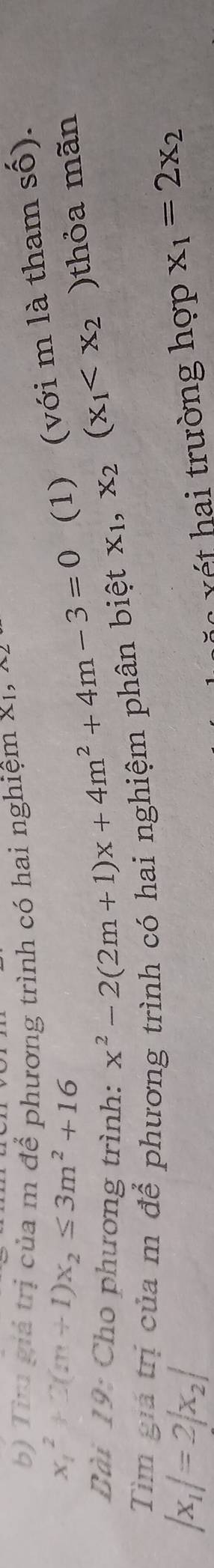 Tir giả trị của m để phương trình có hai nghiệm X1, 4 
(1) (với m là tham số).
x_1^(2+3(m+1)x_2)≤ 3m^2+16 x^2-2(2m+1)x+4m^2+4m-3=0 x_1,x_2(x_1 )thỏa mãn 
Bài 19: Cho phương trình: 
Tìm giả trị của m để phương trình có hai nghiệm phân biệt
|x_1|=2|x_2|
trường hợp x_1=2x_2