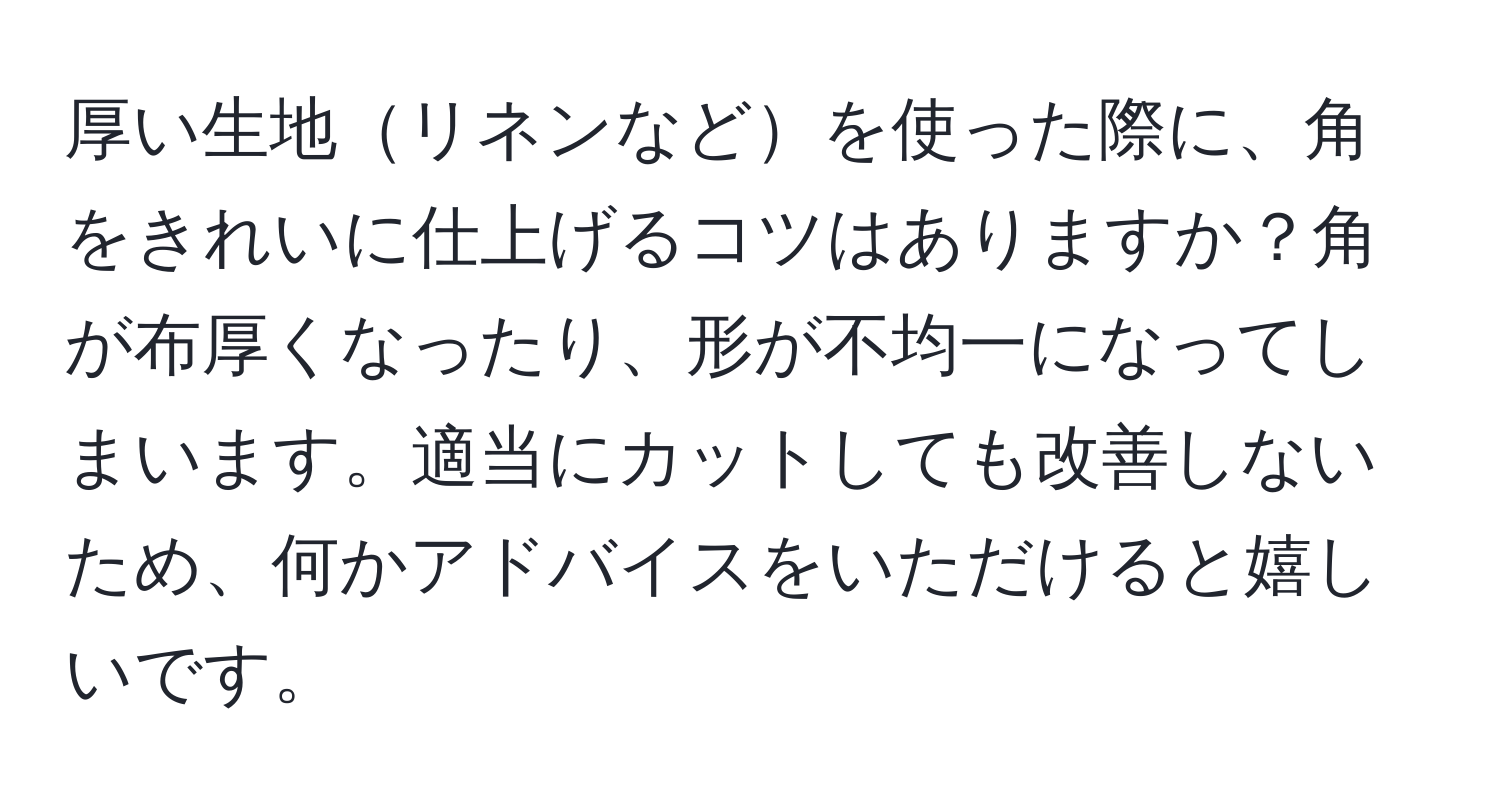 厚い生地リネンなどを使った際に、角をきれいに仕上げるコツはありますか？角が布厚くなったり、形が不均一になってしまいます。適当にカットしても改善しないため、何かアドバイスをいただけると嬉しいです。