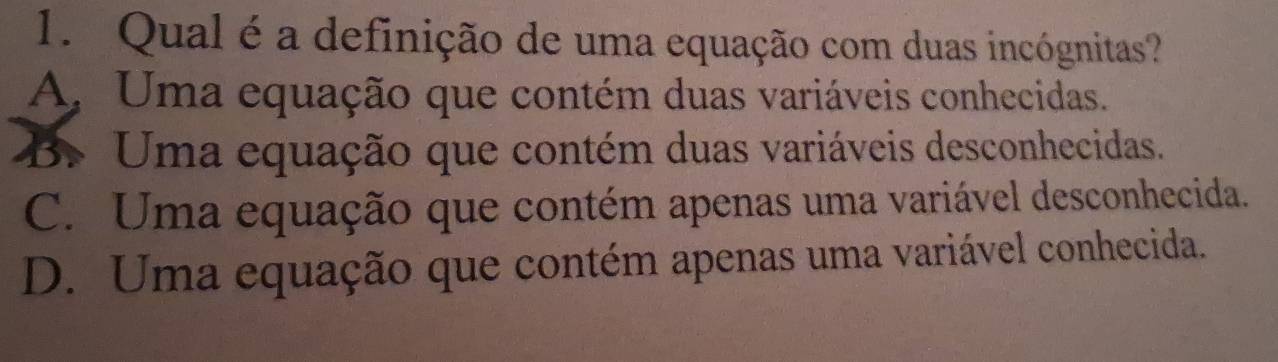 Qual é a definição de uma equação com duas incógnitas?
A, Uma equação que contém duas variáveis conhecidas.
B. Uma equação que contém duas variáveis desconhecidas.
C. Uma equação que contém apenas uma variável desconhecida.
D. Uma equação que contém apenas uma variável conhecida.