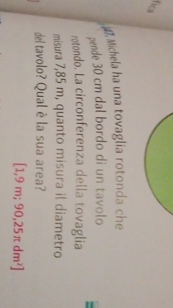 fica 
17. Michela ha una tovaglia rotonda ch 
pende 30 cm dal bordo di un tavolo 
rotondo. La circonferenza della tovaglia 
misura 7,85 m, quanto misura il diametro 
del tavolo? Qual è la sua area?
[1,9m;90,25π dm^2]