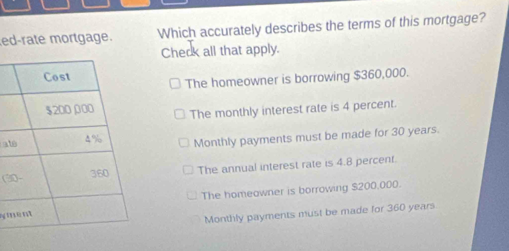 ed-rate mortgage. Which accurately describes the terms of this mortgage?
Check all that apply.
The homeowner is borrowing $360,000.
The monthly interest rate is 4 percent.
at
Monthly payments must be made for 30 years.
(2 The annual interest rate is 4.8 percent.
The homeawner is borrowing $200,000.
sym
Monthly payments must be made for 360 years