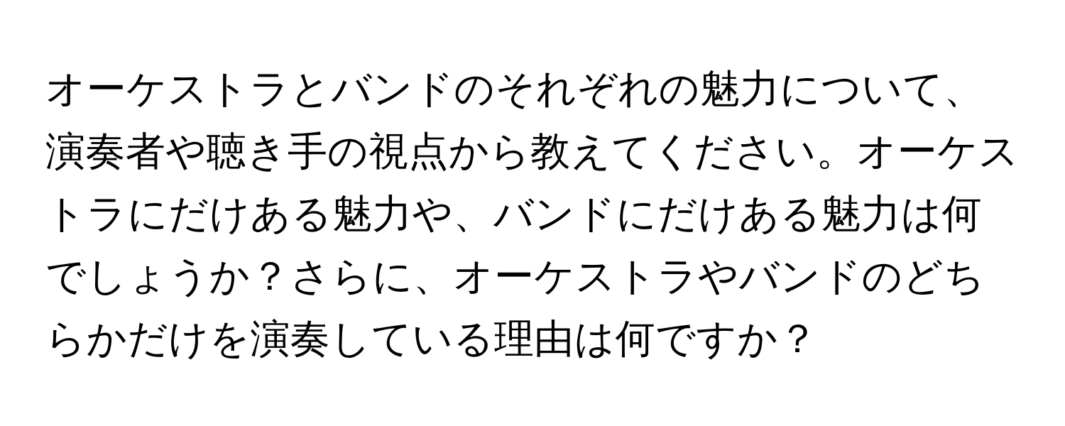 オーケストラとバンドのそれぞれの魅力について、演奏者や聴き手の視点から教えてください。オーケストラにだけある魅力や、バンドにだけある魅力は何でしょうか？さらに、オーケストラやバンドのどちらかだけを演奏している理由は何ですか？